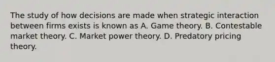 The study of how decisions are made when strategic interaction between firms exists is known as A. Game theory. B. Contestable market theory. C. Market power theory. D. Predatory pricing theory.