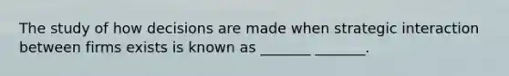 The study of how decisions are made when strategic interaction between firms exists is known as _______ _______.