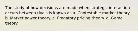 The study of how decisions are made when strategic interaction occurs between rivals is known as a. Contestable market theory. b. Market power theory. c. Predatory pricing theory. d. Game theory.