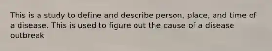 This is a study to define and describe person, place, and time of a disease. This is used to figure out the cause of a disease outbreak