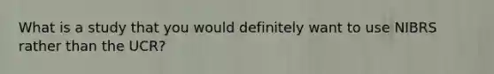 What is a study that you would definitely want to use NIBRS rather than the UCR?