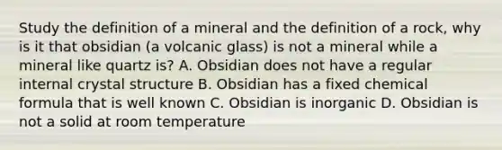 Study the definition of a mineral and the definition of a rock, why is it that obsidian (a volcanic glass) is not a mineral while a mineral like quartz is? A. Obsidian does not have a regular internal crystal structure B. Obsidian has a fixed chemical formula that is well known C. Obsidian is inorganic D. Obsidian is not a solid at room temperature