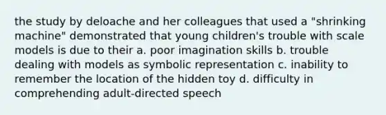 the study by deloache and her colleagues that used a "shrinking machine" demonstrated that young children's trouble with scale models is due to their a. poor imagination skills b. trouble dealing with models as symbolic representation c. inability to remember the location of the hidden toy d. difficulty in comprehending adult-directed speech