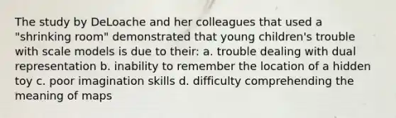 The study by DeLoache and her colleagues that used a "shrinking room" demonstrated that young children's trouble with scale models is due to their: a. trouble dealing with dual representation b. inability to remember the location of a hidden toy c. poor imagination skills d. difficulty comprehending the meaning of maps