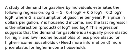 A study of demand for gasoline by individuals estimates the following regression:log G = 5 - 0.4 logP + 0.5 logY - 0.2 logY logP ,where G is consumption of gasoline per year, P is price in dollars per gallon, Y is household income, and the last regressor is the interaction (product) of logY and logP. This regression suggests that the demand for gasoline is a) equally price elastic for high- and low-income households b) less price elastic for higher-income households c) Need more information d) more price elastic for higher-income households