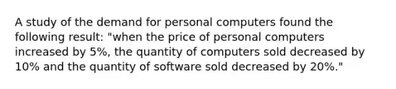 A study of the demand for personal computers found the following result: "when the price of personal computers increased by 5%, the quantity of computers sold decreased by 10% and the quantity of software sold decreased by 20%."