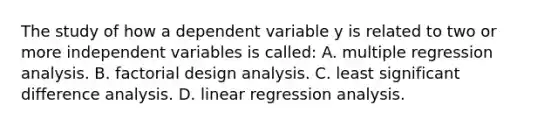 The study of how a dependent variable y is related to two or more independent variables is called: A. multiple regression analysis. B. factorial design analysis. C. least significant difference analysis. D. linear regression analysis.