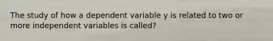 The study of how a dependent variable y is related to two or more independent variables is called?