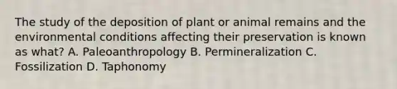 The study of the deposition of plant or animal remains and the environmental conditions affecting their preservation is known as what? A. Paleoanthropology B. Permineralization C. Fossilization D. Taphonomy