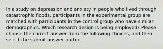 In a study on depression and anxiety in people who lived through catastrophic floods, participants in the experimental group are matched with participants in the control group who have similar demographics. Which research design is being employed? Please choose the correct answer from the following choices, and then select the submit answer button.