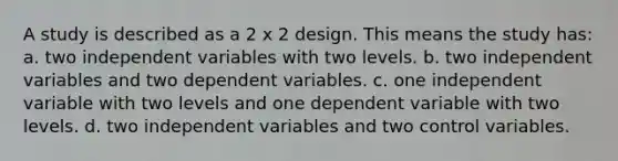 A study is described as a 2 x 2 design. This means the study has: a. two independent variables with two levels. b. two independent variables and two dependent variables. c. one independent variable with two levels and one dependent variable with two levels. d. two independent variables and two control variables.