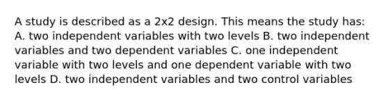 A study is described as a 2x2 design. This means the study has: A. two independent variables with two levels B. two independent variables and two dependent variables C. one independent variable with two levels and one dependent variable with two levels D. two independent variables and two control variables