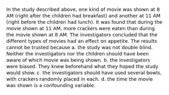 In the study described above, one kind of movie was shown at 8 AM (right after the children had breakfast) and another at 11 AM (right before the children had lunch). It was found that during the movie shown at 11 AM, more crackers were eaten than during the movie shown at 8 AM. The investigators concluded that the different types of movies had an effect on appetite. The results cannot be trusted because a. the study was not double blind. Neither the investigators nor the children should have been aware of which movie was being shown. b. the investigators were biased. They knew beforehand what they hoped the study would show. c. the investigators should have used several bowls, with crackers randomly placed in each. d. the time the movie was shown is a confounding variable.