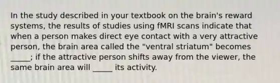 In the study described in your textbook on the brain's reward systems, the results of studies using fMRI scans indicate that when a person makes direct eye contact with a very attractive person, the brain area called the "ventral striatum" becomes _____; if the attractive person shifts away from the viewer, the same brain area will _____ its activity.