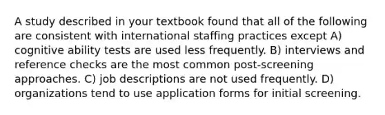 A study described in your textbook found that all of the following are consistent with international staffing practices except A) cognitive ability tests are used less frequently. B) interviews and reference checks are the most common post-screening approaches. C) job descriptions are not used frequently. D) organizations tend to use application forms for initial screening.