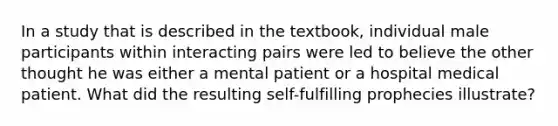 In a study that is described in the textbook, individual male participants within interacting pairs were led to believe the other thought he was either a mental patient or a hospital medical patient. What did the resulting self-fulfilling prophecies illustrate?