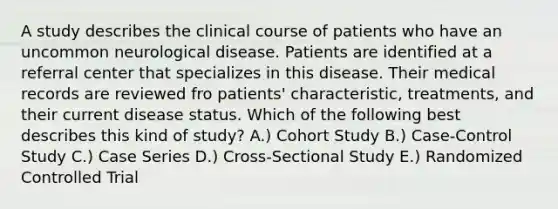 A study describes the clinical course of patients who have an uncommon neurological disease. Patients are identified at a referral center that specializes in this disease. Their medical records are reviewed fro patients' characteristic, treatments, and their current disease status. Which of the following best describes this kind of study? A.) Cohort Study B.) Case-Control Study C.) Case Series D.) Cross-Sectional Study E.) Randomized Controlled Trial