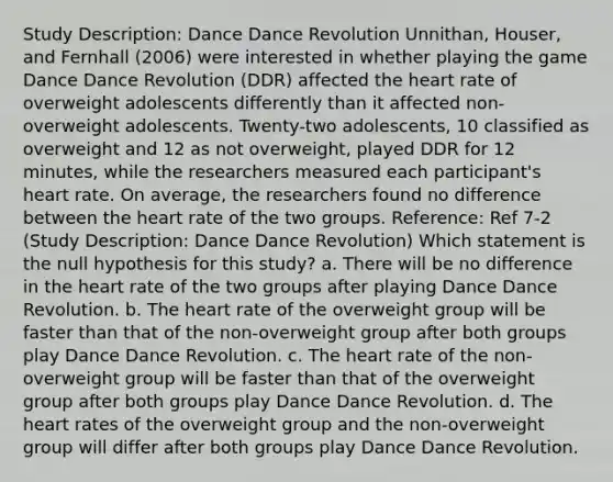 Study Description: Dance Dance Revolution Unnithan, Houser, and Fernhall (2006) were interested in whether playing the game Dance Dance Revolution (DDR) affected the heart rate of overweight adolescents differently than it affected non-overweight adolescents. Twenty-two adolescents, 10 classified as overweight and 12 as not overweight, played DDR for 12 minutes, while the researchers measured each participant's heart rate. On average, the researchers found no difference between the heart rate of the two groups. Reference: Ref 7-2 (Study Description: Dance Dance Revolution) Which statement is the null hypothesis for this study? a. There will be no difference in the heart rate of the two groups after playing Dance Dance Revolution. b. The heart rate of the overweight group will be faster than that of the non-overweight group after both groups play Dance Dance Revolution. c. The heart rate of the non-overweight group will be faster than that of the overweight group after both groups play Dance Dance Revolution. d. The heart rates of the overweight group and the non-overweight group will differ after both groups play Dance Dance Revolution.