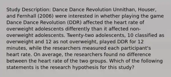 Study Description: Dance Dance Revolution Unnithan, Houser, and Fernhall (2006) were interested in whether playing the game Dance Dance Revolution (DDR) affected the heart rate of overweight adolescents differently than it affected non-overweight adolescents. Twenty-two adolescents, 10 classified as overweight and 12 as not overweight, played DDR for 12 minutes, while the researchers measured each participant's heart rate. On average, the researchers found no difference between the heart rate of the two groups. Which of the following statements is the research hypothesis for this study?