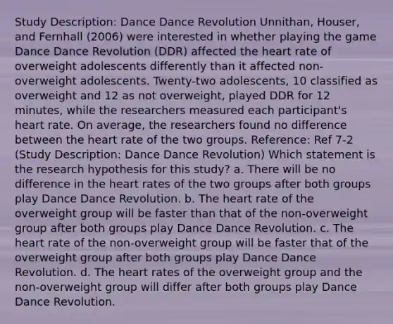 Study Description: Dance Dance Revolution Unnithan, Houser, and Fernhall (2006) were interested in whether playing the game Dance Dance Revolution (DDR) affected the heart rate of overweight adolescents differently than it affected non-overweight adolescents. Twenty-two adolescents, 10 classified as overweight and 12 as not overweight, played DDR for 12 minutes, while the researchers measured each participant's heart rate. On average, the researchers found no difference between the heart rate of the two groups. Reference: Ref 7-2 (Study Description: Dance Dance Revolution) Which statement is the research hypothesis for this study? a. There will be no difference in the heart rates of the two groups after both groups play Dance Dance Revolution. b. The heart rate of the overweight group will be faster than that of the non-overweight group after both groups play Dance Dance Revolution. c. The heart rate of the non-overweight group will be faster that of the overweight group after both groups play Dance Dance Revolution. d. The heart rates of the overweight group and the non-overweight group will differ after both groups play Dance Dance Revolution.