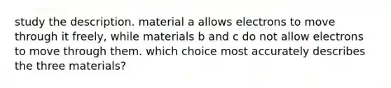 study the description. material a allows electrons to move through it freely, while materials b and c do not allow electrons to move through them. which choice most accurately describes the three materials?