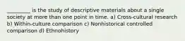 _________ is the study of descriptive materials about a single society at more than one point in time. a) Cross-cultural research b) Within-culture comparison c) Nonhistorical controlled comparison d) Ethnohistory