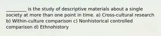 _________ is the study of descriptive materials about a single society at more than one point in time. a) Cross-cultural research b) Within-culture comparison c) Nonhistorical controlled comparison d) Ethnohistory