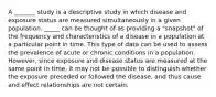 A _______ study is a descriptive study in which disease and exposure status are measured simultaneously in a given population. _____ can be thought of as providing a "snapshot" of the frequency and characteristics of a disease in a population at a particular point in time. This type of data can be used to assess the prevalence of acute or chronic conditions in a population. However, since exposure and disease status are measured at the same point in time, it may not be possible to distinguish whether the exposure preceded or followed the disease, and thus cause and effect relationships are not certain.