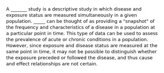 A _______ study is a descriptive study in which disease and exposure status are measured simultaneously in a given population. _____ can be thought of as providing a "snapshot" of the frequency and characteristics of a disease in a population at a particular point in time. This type of data can be used to assess the prevalence of acute or chronic conditions in a population. However, since exposure and disease status are measured at the same point in time, it may not be possible to distinguish whether the exposure preceded or followed the disease, and thus cause and effect relationships are not certain.