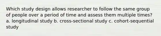 Which study design allows researcher to follow the same group of people over a period of time and assess them multiple times? a. longitudinal study b. cross-sectional study c. cohort-sequential study