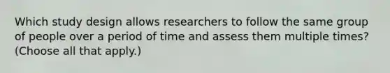 Which study design allows researchers to follow the same group of people over a period of time and assess them multiple times? (Choose all that apply.)