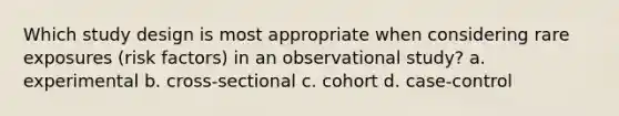 Which study design is most appropriate when considering rare exposures (risk factors) in an observational study? a. experimental b. cross-sectional c. cohort d. case-control