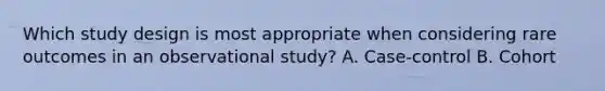 Which study design is most appropriate when considering rare outcomes in an observational study? A. Case-control B. Cohort