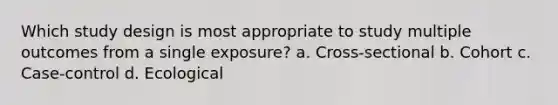 Which study design is most appropriate to study multiple outcomes from a single exposure? a. Cross-sectional b. Cohort c. Case-control d. Ecological