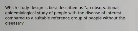 Which study design is best described as "an observational epidemiological study of people with the disease of interest compared to a suitable reference group of people without the disease"?