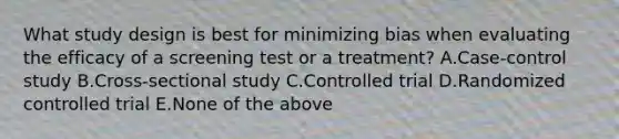 What study design is best for minimizing bias when evaluating the efficacy of a screening test or a treatment? A.Case-control study B.Cross-sectional study C.Controlled trial D.Randomized controlled trial E.None of the above