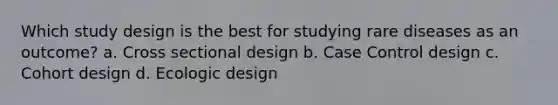 Which study design is the best for studying rare diseases as an outcome? a. Cross sectional design b. Case Control design c. Cohort design d. Ecologic design