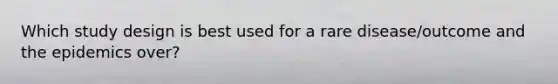Which study design is best used for a rare disease/outcome and the epidemics over?