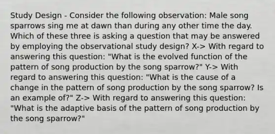 Study Design - Consider the following observation: Male song sparrows sing me at dawn than during any other time the day. Which of these three is asking a question that may be answered by employing the observational study design? X-> With regard to answering this question: "What is the evolved function of the pattern of song production by the song sparrow?" Y-> With regard to answering this question: "What is the cause of a change in the pattern of song production by the song sparrow? Is an example of?" Z-> With regard to answering this question: "What is the adaptive basis of the pattern of song production by the song sparrow?"