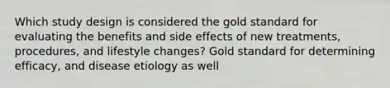 Which study design is considered the gold standard for evaluating the benefits and side effects of new treatments, procedures, and lifestyle changes? Gold standard for determining efficacy, and disease etiology as well