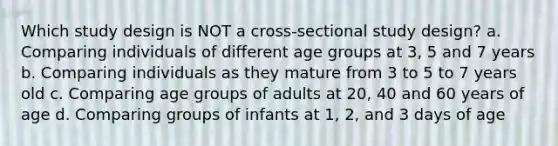 Which study design is NOT a cross-sectional study design? a. Comparing individuals of different age groups at 3, 5 and 7 years b. Comparing individuals as they mature from 3 to 5 to 7 years old c. Comparing age groups of adults at 20, 40 and 60 years of age d. Comparing groups of infants at 1, 2, and 3 days of age