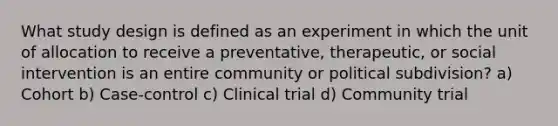 What study design is defined as an experiment in which the unit of allocation to receive a preventative, therapeutic, or social intervention is an entire community or political subdivision? a) Cohort b) Case-control c) Clinical trial d) Community trial