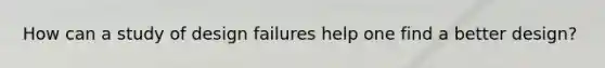 How can a study of design failures help one find a better design?