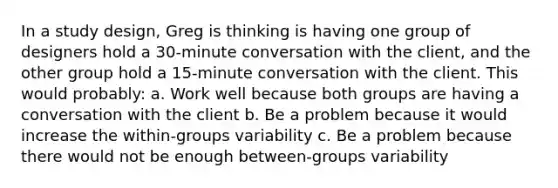 In a study design, Greg is thinking is having one group of designers hold a 30-minute conversation with the client, and the other group hold a 15-minute conversation with the client. This would probably: a. Work well because both groups are having a conversation with the client b. Be a problem because it would increase the within-groups variability c. Be a problem because there would not be enough between-groups variability