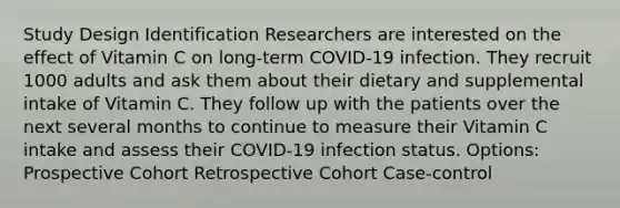 Study Design Identification Researchers are interested on the effect of Vitamin C on long-term COVID-19 infection. They recruit 1000 adults and ask them about their dietary and supplemental intake of Vitamin C. They follow up with the patients over the next several months to continue to measure their Vitamin C intake and assess their COVID-19 infection status. Options: Prospective Cohort Retrospective Cohort Case-control