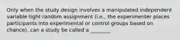 Only when the study design involves a manipulated independent variable tight random assignment (i.e., the experimenter places participants into experimental or control groups based on chance), can a study be called a ________