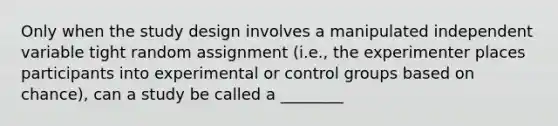 Only when the study design involves a manipulated independent variable tight random assignment (i.e., the experimenter places participants into experimental or control groups based on chance), can a study be called a ________