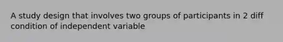 A study design that involves two groups of participants in 2 diff condition of independent variable