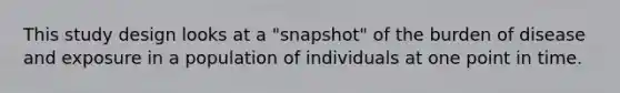 This study design looks at a "snapshot" of the burden of disease and exposure in a population of individuals at one point in time.