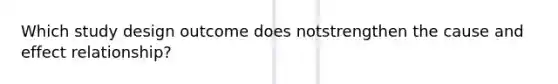 Which study design outcome does notstrengthen the cause and effect relationship?